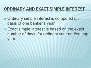 ORDINARY AND EXACT SIMPLE INTEREST
 Ordinary simple interest is computed on
basis of one banker’s year.
 Exact simple interest is based on the exact
number of days, for ordinary year and/or leap
year.
 