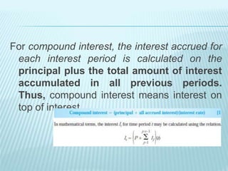For compound interest, the interest accrued for
each interest period is calculated on the
principal plus the total amount of interest
accumulated in all previous periods.
Thus, compound interest means interest on
top of interest.
 