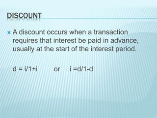 DISCOUNT
 A discount occurs when a transaction
requires that interest be paid in advance,
usually at the start of the interest period.
d = i/1+i or i =d/1-d
 