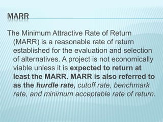 MARR
The Minimum Attractive Rate of Return
(MARR) is a reasonable rate of return
established for the evaluation and selection
of alternatives. A project is not economically
viable unless it is expected to return at
least the MARR. MARR is also referred to
as the hurdle rate, cutoff rate, benchmark
rate, and minimum acceptable rate of return.
 