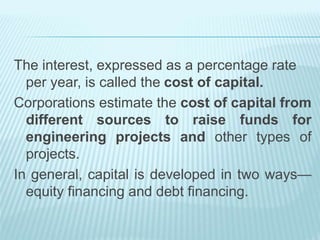 The interest, expressed as a percentage rate
per year, is called the cost of capital.
Corporations estimate the cost of capital from
different sources to raise funds for
engineering projects and other types of
projects.
In general, capital is developed in two ways—
equity financing and debt financing.
 