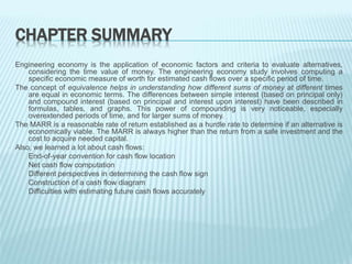 CHAPTER SUMMARY
Engineering economy is the application of economic factors and criteria to evaluate alternatives,
considering the time value of money. The engineering economy study involves computing a
specific economic measure of worth for estimated cash flows over a specific period of time.
The concept of equivalence helps in understanding how different sums of money at different times
are equal in economic terms. The differences between simple interest (based on principal only)
and compound interest (based on principal and interest upon interest) have been described in
formulas, tables, and graphs. This power of compounding is very noticeable, especially
overextended periods of time, and for larger sums of money.
The MARR is a reasonable rate of return established as a hurdle rate to determine if an alternative is
economically viable. The MARR is always higher than the return from a safe investment and the
cost to acquire needed capital.
Also, we learned a lot about cash flows:
End-of-year convention for cash flow location
Net cash flow computation
Different perspectives in determining the cash flow sign
Construction of a cash flow diagram
Difficulties with estimating future cash flows accurately
 
