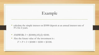 Example
• calculate the simple interest on $1000 deposit at an annual interest rate of
5% for 2 years.
• ANSWER: I = ($1000)(.05)(2)=$100.
• Also the future value of the investment is :
F = P + I = $1000 + $100 = $1100.
 