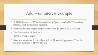 Add – on interest example
• A $1200 flat-screen TV is financed over a 2 year period with 12% add-on
interest. Find the monthly payment.
• First calculate the simple interest on the loan: $1200 x 0.12 x 2 = $288.
• The future value of the loan is
$1200 + $288 = $1488.
• Since the loan is for 2 years, there will be 24 monthly payments. Thus the
monthly payment is $1488/24=$62
 