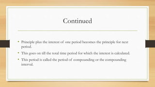 Continued
• Principle plus the interest of one period becomes the principle for next
period.
• This goes on till the total time period for which the interest is calculated.
• This period is called the period of compounding or the compounding
interval.
 