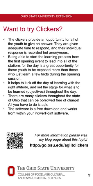 3
OHIO STATE UNIVERSITY EXTENSION
Want to try Clickers?
• The clickers provide an opportunity for all of
the youth to give an answer. They are given
adequate time to respond, and their individual
response is recorded but anonymous.
• Being able to start the learning process from
the first opening event to lead into all of the
stations for the day is a great opportunity for
those youth to be exposed more than those
who just learn a few facts during the opening
session.
• It helps to kick off the day of learning with the
right attitude, and set the stage for what is to
be learned (objectives) throughout the day.
• There are many clickers throughout the state
of Ohio that can be borrowed free of charge!
All you have to do is ask.
• The software is a free download and works
from within your PowerPoint software.
http://go.osu.edu/aglitclickers
For more information please visit
my blog page about this topic!
 
