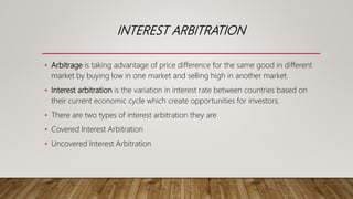 INTEREST ARBITRATION
• Arbitrage is taking advantage of price difference for the same good in different
market by buying low in one market and selling high in another market.
• Interest arbitration is the variation in interest rate between countries based on
their current economic cycle which create opportunities for investors.
• There are two types of interest arbitration they are
• Covered Interest Arbitration
• Uncovered Interest Arbitration
 
