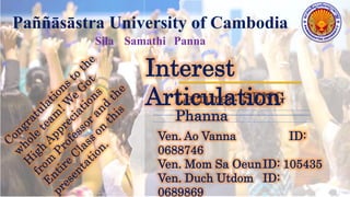 Lecturer: SENG
Phanna
Interest
Articulation
Ven. Ao Vanna ID:
0688746
Ven. Mom Sa OeunID: 105435
Ven. Duch Utdom ID:
0689869
Paññāsāstra University of Cambodia
Sila Samathi Panna
 