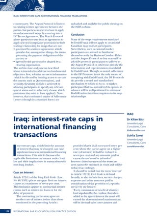 Iraq: interest rate caps in international financing transactions 
Iraq: interest-rate caps in 
international financing 
transactions 
Interest-rate caps, which limit the amount 
of interest that may be charged, can raise 
significant issues in international financing 
transactions. This article discusses the 
applicable limitations on interest under Iraqi 
law and their implications in transactions with 
non-Iraqi lenders. 
Caps on Interest 
Article 172(1) of the Iraqi Civil Code (Law 
No 40/1951) places an upper limit on interest 
claims at a maximum of seven per cent. 
This limitation applies to contractual interest 
claims, such as interest on loans or for the 
delay of payment: 
‘The contracting parties may agree on 
another rate of interest (other than those 
mentioned in the preceding Article) 
provided that it shall not exceed seven per 
cent; where the parties agree on a higher 
rate (of interest) it shall be reduced to 
seven per cent and any amounts paid in 
excess thereof must be refunded.’ 
Interest claims in excess of the seven per 
cent cannot be enforced in court and will be 
reduced accordingly. 
It should be noted that the term ‘interest’ 
in Article 172(2) Civil Code is defined 
broadly, to also include fees, service charges, 
expenses and other costs not paid in 
consideration of the provision of a specific 
service by the lender: 
‘Every commission or benefit of whatever 
kind stipulated by the creditor, that when 
added to the agreed interest the result will 
exceed the aforementioned maximum rate, 
will be deemed to be covert interest and 
International Bar 26 Association Legal Practice Division 
Iraq 
Dr Kilian Bälz 
Amereller Legal 
Consultants, Cairo 
kb@amereller.com 
Dahlia Zamel 
Amereller Legal 
Consultants, Cairo 
zamel@amereller 
counterparty. The August Protocol is limited 
to existing written agreements between the 
parties, but parties can elect to have it apply 
to undocumented swaps by entering into a 
DF Terms Agreement. The March Protocol 
allows parties to enter into an agreement to 
apply selected compliance provisions to their 
trading relationship for swaps that are not: 
• governed by a written agreement, which 
provides for, among other things, the terms 
governing the payment obligations of the 
parties; or 
• agreed by the parties to be cleared by a 
clearing organisation. 
The architecture and process described 
above is intended to address two fundamental 
objectives: first, selective access to information 
(which is effected by limiting access to certain 
documents such as Questionnaires), and 
secondly, flexibility (which is achieved by 
allowing participants to specify any relevant 
special status and to selectively choose which 
provisions they wish to have applied). Note, 
however, that conformed copies of Adherence 
Letters (though in a standard form) are 
uploaded and available for public viewing on 
the ISDA website. 
Conclusion 
Many of the swap requirements mandated 
by Dodd-Frank will not apply to occasional 
Canadian swap market participants. 
Nevertheless, such occasional market 
participants are advised to familiarise 
themselves with the Business Conduct Rules 
and the August Protocol as they may well be 
asked by protocol participants to adhere to 
the August Protocol or otherwise provide the 
information and representations mandated 
by Dodd-Frank. Though, as noted, adherence 
to the DF Protocols is not the only means of 
complying with Dodd-Frank, the DF Protocols 
do provide a vetted and standardised 
mechanism by which to do so. A market 
participant that has considered its options in 
advance will be well-positioned to minimise 
Dodd-Frank-related interruptions to its swap 
relationships. 
 