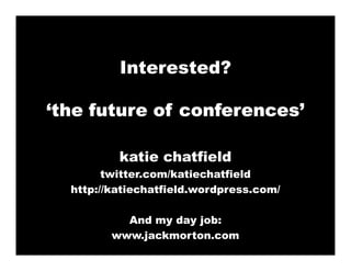 Interested?

‘the future of conferences’

          katie chatfield
        twitter.com/katiechatfield
  http://katiechatfield.wordpress.com/

           And my day job:
         www.jackmorton.com
 
