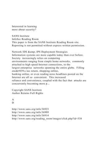 Interested in learning
more about security?
SANS Institute
InfoSec Reading Room
This paper is from the SANS Institute Reading Room site.
Reposting is not permitted without express written permission.
Network IDS &amp; IPS Deployment Strategies
Information systems are more capable today than ever before.
Society increasingly relies on computing
environments ranging from simple home networks, commonly
attached to high speed Internet connections, to the
largest enterprise networks spanning the entire globe. Filling
one&#039;s tax return, shopping online,
banking online, or even reading news headlines posted on the
Internet are all so convenient. This increased
reliance and convenience, coupled with the fact that attacks are
concurrently becoming more p...
Copyright SANS Institute
Author Retains Full Rights
A
D
http://www.sans.org/info/36923
http://www.sans.org/info/36909
http://www.sans.org/info/36914
http://www.sans.org/reading_room/images/click.php?id=538
 