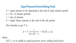 Equal-Payment Series Sinking Fund
• In this type of investment mode, the objective is to find the equivalent
amount (A) that should be deposited at the end of every interest period for
n interest periods to realize a future sum (F) at the end of the nth interest
period at an interest rate of i.
 