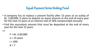Equal-Payment Series Sinking Fund
• A company has to replace a present facility after 15 years at an outlay of
Rs. 5,00,000. It plans to deposit an equal amount at the end of every year
for the next 15 years at an interest rate of 18% compounded annually.
• Find the equivalent amount that must be deposited at the end of every
year for the next 15 years.
=>
F = Rs. 5,00,000
n = 15 years
i = 18%
A = ?
 