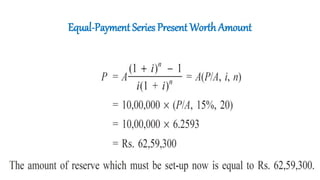 Equal-Payment Series Present Worth Amount
• A company wants to set up a reserve which will help the company to have
an annual equivalent amount of Rs. 10,00,000 for the next 20 years
towards its employees welfare measures. The reserve is assumed to grow
at the rate of 15% annually.
• Find the single-payment that must be made now as the reserve amount.
A = Rs. 10,00,000
i = 15%
n = 20 years
P = ?
 
