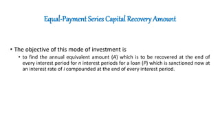 Equal-Payment Series Capital Recovery Amount
• The objective of this mode of investment is
• to find the annual equivalent amount (A) which is to be recovered at the end of
every interest period for n interest periods for a loan (P) which is sanctioned now at
an interest rate of i compounded at the end of every interest period.
 