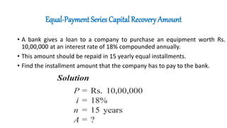 Equal-Payment Series Capital Recovery Amount
• A bank gives a loan to a company to purchase an equipment worth Rs.
10,00,000 at an interest rate of 18% compounded annually.
• This amount should be repaid in 15 yearly equal installments.
• Find the installment amount that the company has to pay to the bank.
 