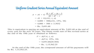 UniformGradient Series Annual Equivalent Amount
• A person is planning for his retired life. He has 10 more years of service.
He would like to deposit 20% of his salary, which is Rs. 4,000, at the end
of the first year, and thereafter he wishes to deposit the amount with an
annual increase of Rs. 500 for the next 9 years with an interest rate of
15%.
• Find the total amount at the end of the 10th year of the above series.
 