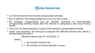 Effective Interest rate
• Let i be the nominal interest rate compounded annually.
• But, in practice, the compounding may occur less than a year.
• For example, compounding may be monthly, quarterly, or semi-annually.
Compounding monthly means that the interest is computed at the end of every
month.
• There are 12 interest periods in a year if the interest is compounded monthly.
• Under such situations, the formula to compute the effective interest rate, which is
compounded annually, is
Effective interest rate, R = (1+i/C)^g – 1
where,
i = the nominal interest rate
C = the number of interest periods in a year.
 