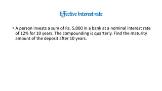 Effective Interest rate
• A person invests a sum of Rs. 5,000 in a bank at a nominal interest rate
of 12% for 10 years. The compounding is quarterly. Find the maturity
amount of the deposit after 10 years.
 