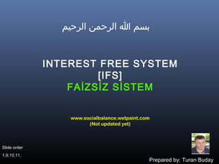 ‫بسم ا الرحمن الرحيم‬


              INTEREST FREE SYSTEM
                       [IFS]
                  FAİZSİZ SİSTEM


                  www.socialbalance.wetpaint.com
                        (Not updated yet)



Slide order
1,9,10,11,
                                               Prepared by: Turan Buday
 