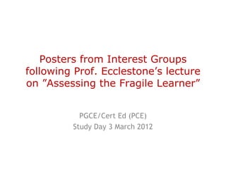 Posters from Interest Groups
following Prof. Ecclestone’s lecture
on ”Assessing the Fragile Learner”


           PGCE/Cert Ed (PCE)
         Study Day 3 March 2012
 