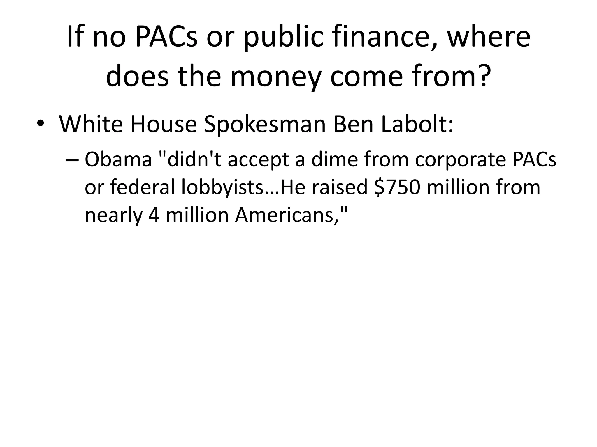 If no PACs or public finance, where does the money come from?White House Spokesman Ben Labolt:Obama "didn't accept a dime from corporate PACs or federal lobbyists…He raised $750 million from nearly 4 million Americans,"