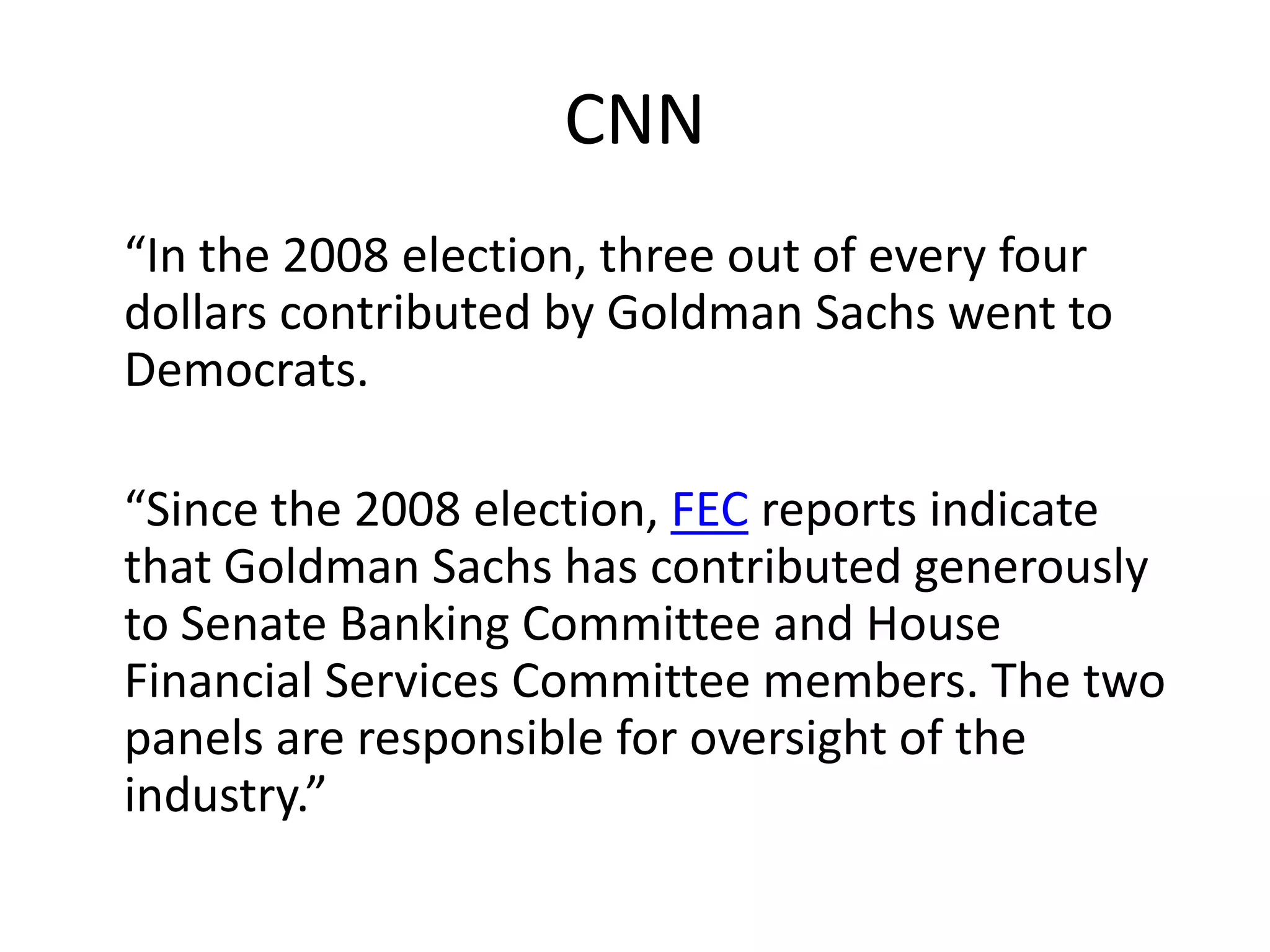 CNN	“In the 2008 election, three out of every four dollars contributed by Goldman Sachs went to Democrats.“Since the 2008 election, FEC reports indicate that Goldman Sachs has contributed generously to Senate Banking Committee and House Financial Services Committee members. The two panels are responsible for oversight of the industry.”