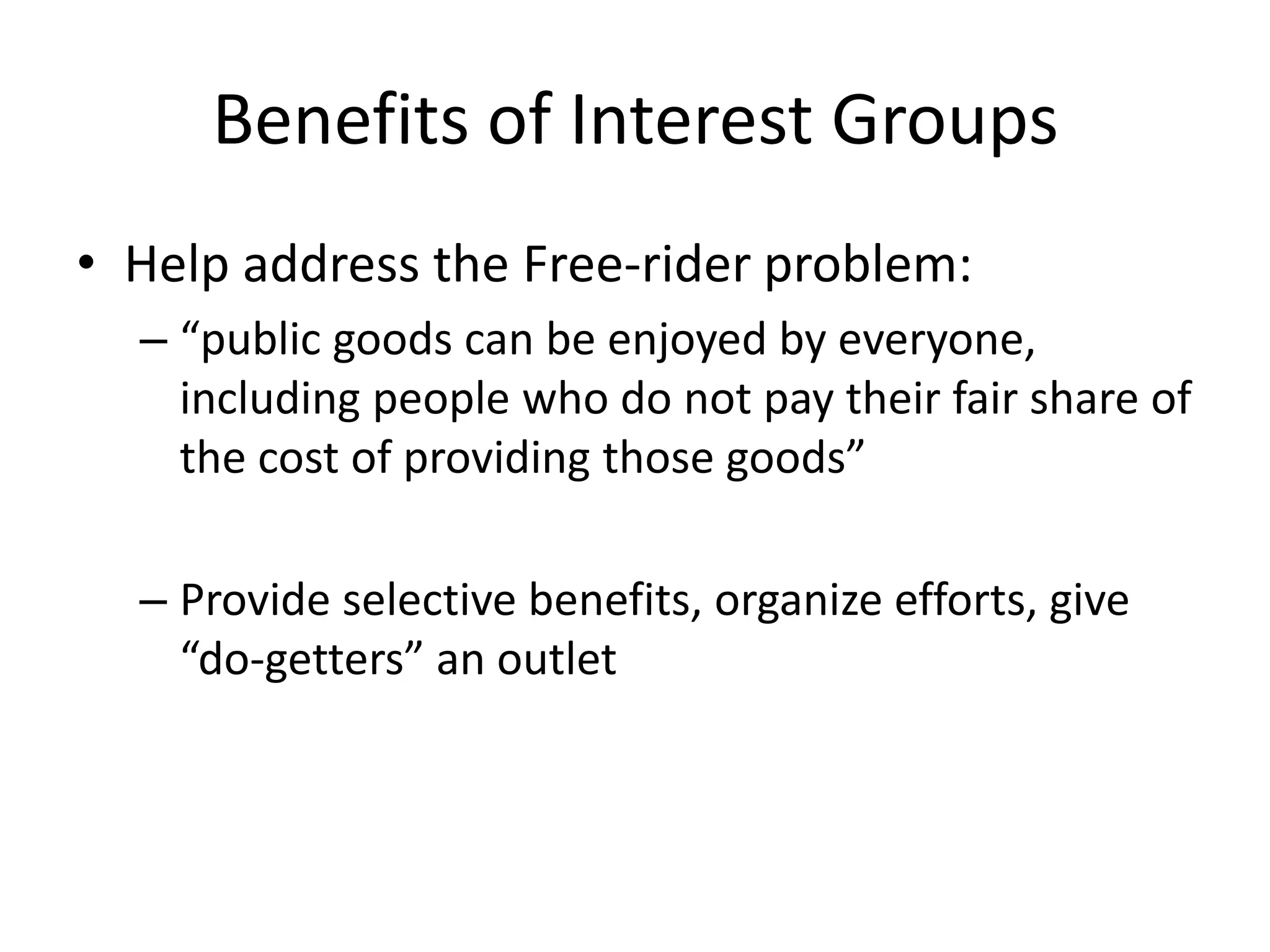 Benefits of Interest GroupsHelp address the Free-rider problem:“public goods can be enjoyed by everyone, including people who do not pay their fair share of the cost of providing those goods”Provide selective benefits, organize efforts, give “do-getters” an outlet
