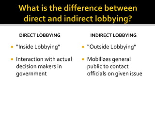 DIRECT LOBBYING
 “Inside Lobbying”
 Interaction with actual
decision makers in
government
INDIRECT LOBBYING
 “Outside Lobbying”
 Mobilizes general
public to contact
officials on given issue
 