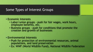 Some Types of Interest Groups
• Economic Interests
• Labor/union groups - push for fair wages, work hours,
employee benefits, etc.
• Business groups - push for conditions that promote the
creation and growth of businesses
• Environmental Interests
• Push for protection of environmental resources, animal
populations, and land preservation
• Ex: WWF (World Wildlife Fund), National Wildlife Federation
 