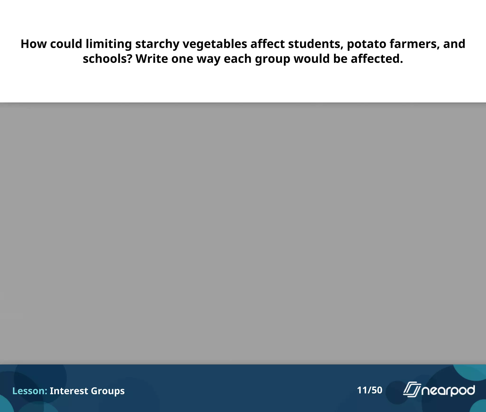 How could limiting starchy vegetables affect students, potato farmers, and
schools? Write one way each group would be affected.
Lesson: Interest Groups 11/50
Please enter your answer here.
 