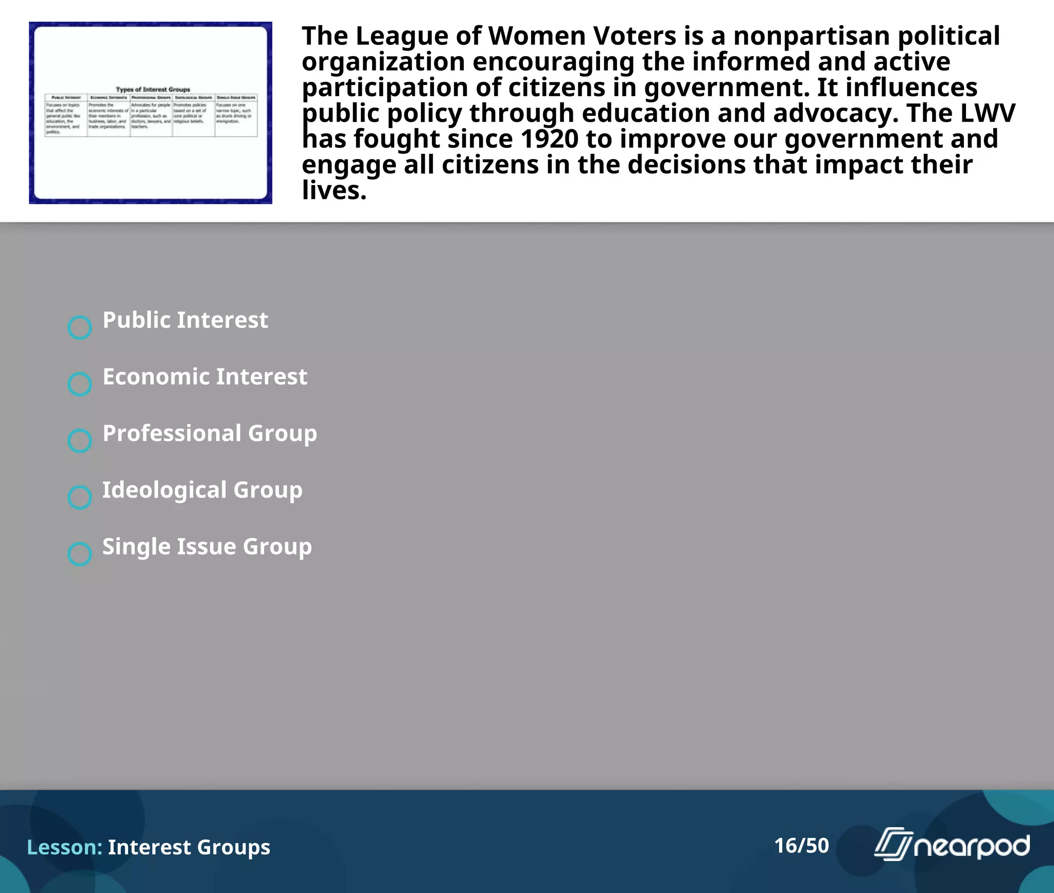 The League of Women Voters is a nonpartisan political
organization encouraging the informed and active
participation of citizens in government. It influences
public policy through education and advocacy. The LWV
has fought since 1920 to improve our government and
engage all citizens in the decisions that impact their
lives.
Public Interest
Economic Interest
Professional Group
Ideological Group
Single Issue Group
Lesson: Interest Groups 16/50
 
