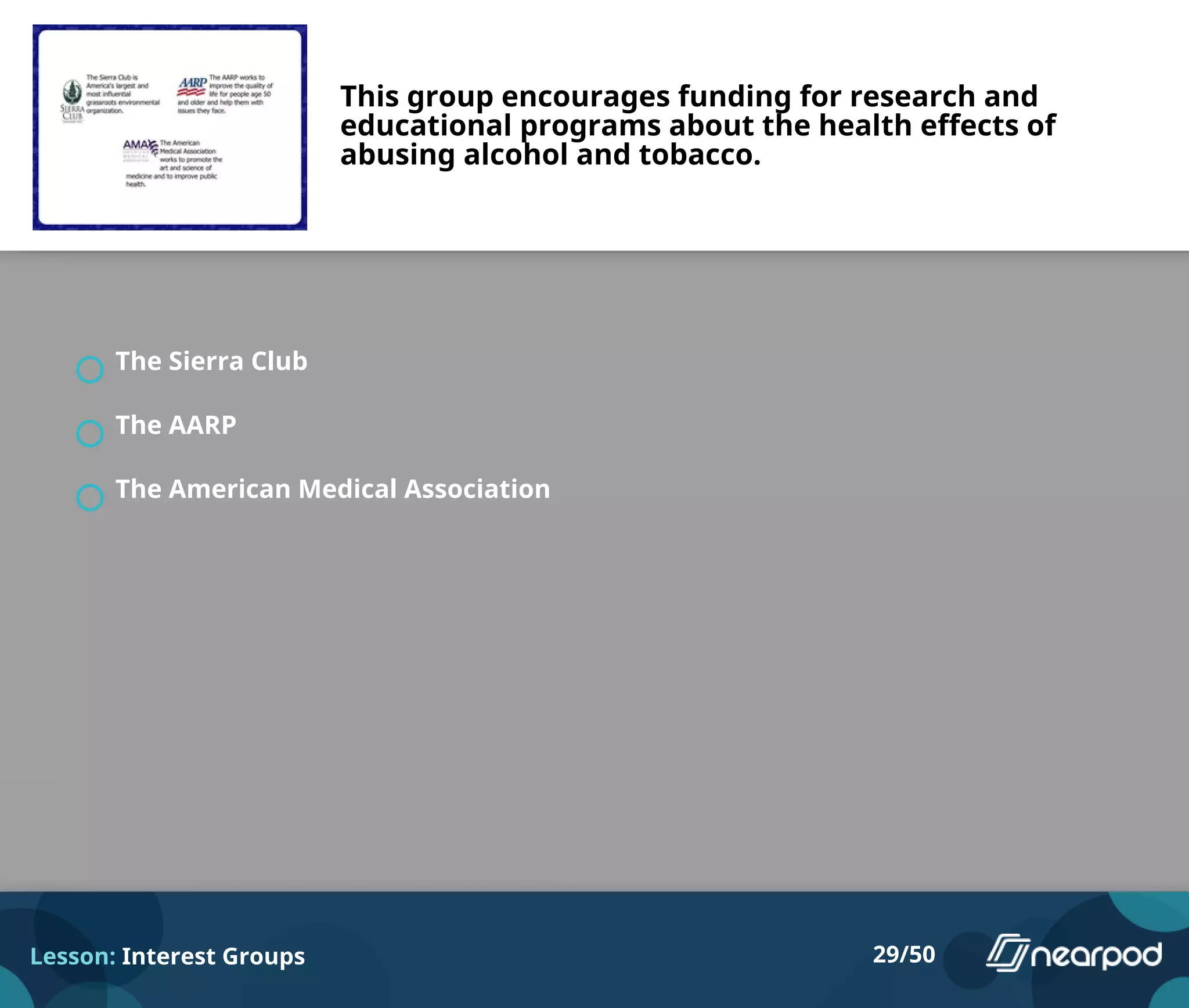 This group encourages funding for research and
educational programs about the health effects of
abusing alcohol and tobacco.
The Sierra Club
The AARP
The American Medical Association
Lesson: Interest Groups 29/50
 