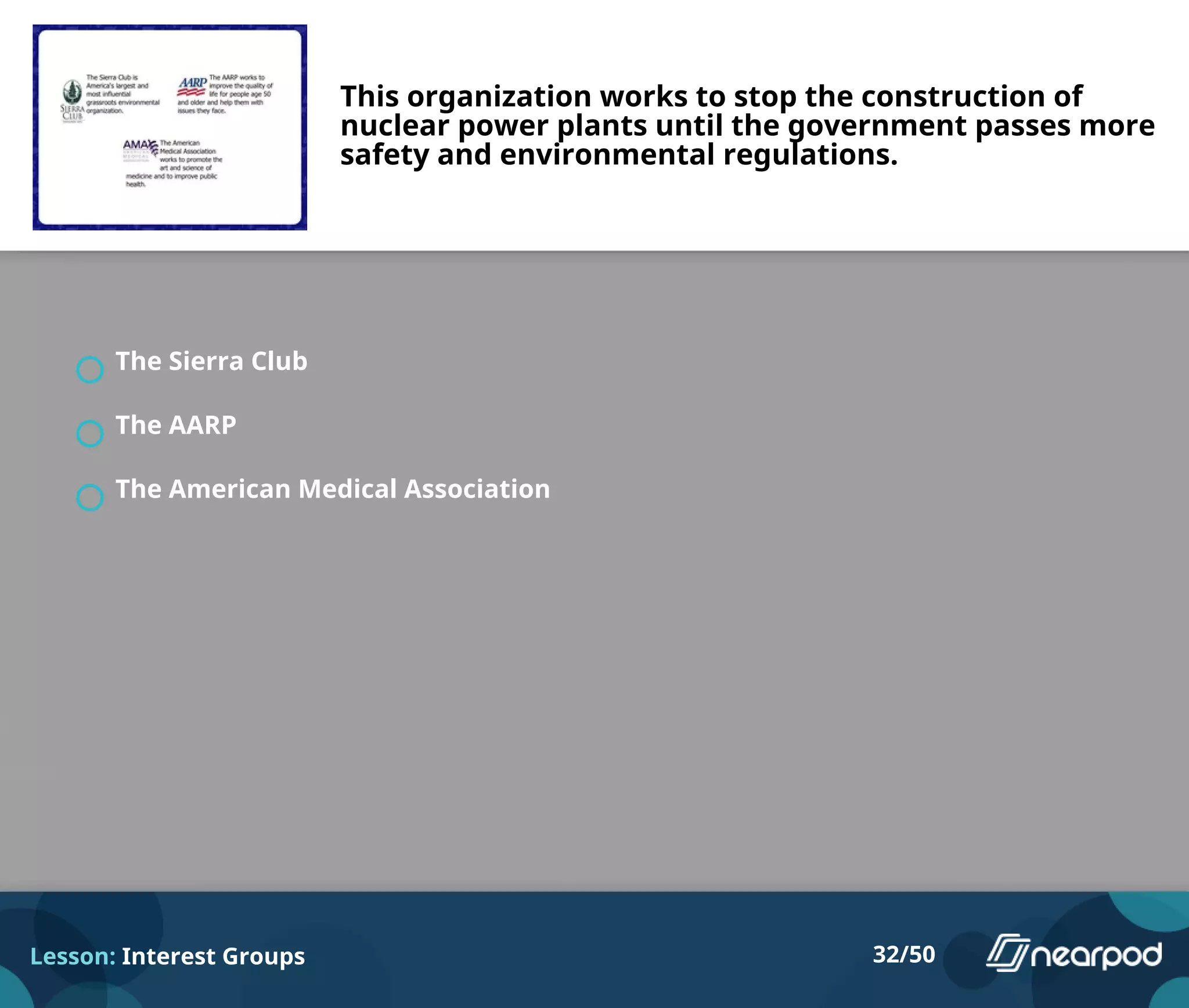 This organization works to stop the construction of
nuclear power plants until the government passes more
safety and environmental regulations.
The Sierra Club
The AARP
The American Medical Association
Lesson: Interest Groups 32/50
 