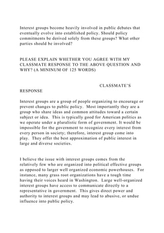 Interest groups become heavily involved in public debates that
eventually evolve into established policy. Should policy
commitments be derived solely from these groups? What other
parties should be involved?
PLEASE EXPLAIN WHETHER YOU AGREE WITH MY
CLASSMATE RESPONSE TO THE ABOVE QUESTION AND
WHY? (A MININUM OF 125 WORDS)
CLASSMATE’S
RESPONSE
Interest groups are a group of people organizing to encourage or
prevent changes to public policy. Most importantly they are a
group who share ideas and common attitudes toward a certain
subject or idea. This is typically good for American politics as
we operate under a pluralistic form of government. It would be
impossible for the government to recognize every interest from
every person in society; therefore, interest group come into
play. They offer the best approximation of public interest in
large and diverse societies.
I believe the issue with interest groups comes from the
relatively few who are organized into political effective groups
as opposed to larger well organized economic powerhouses. For
instance, many grass root organizations have a tough time
having their voices heard in Washington. Large well-organized
interest groups have access to communicate directly to a
representative in government. This gives direct power and
authority to interest groups and may lead to abusive, or undue
influence into public policy.
 
