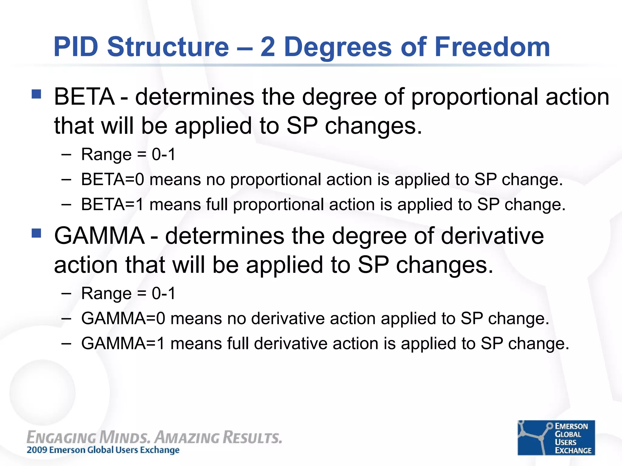 PID Structure – 2 Degrees of Freedom
 BETA - determines the degree of proportional action
that will be applied to SP changes.
– Range = 0-1
– BETA=0 means no proportional action is applied to SP change.
– BETA=1 means full proportional action is applied to SP change.
 GAMMA - determines the degree of derivative
action that will be applied to SP changes.
– Range = 0-1
– GAMMA=0 means no derivative action applied to SP change.
– GAMMA=1 means full derivative action is applied to SP change.
 