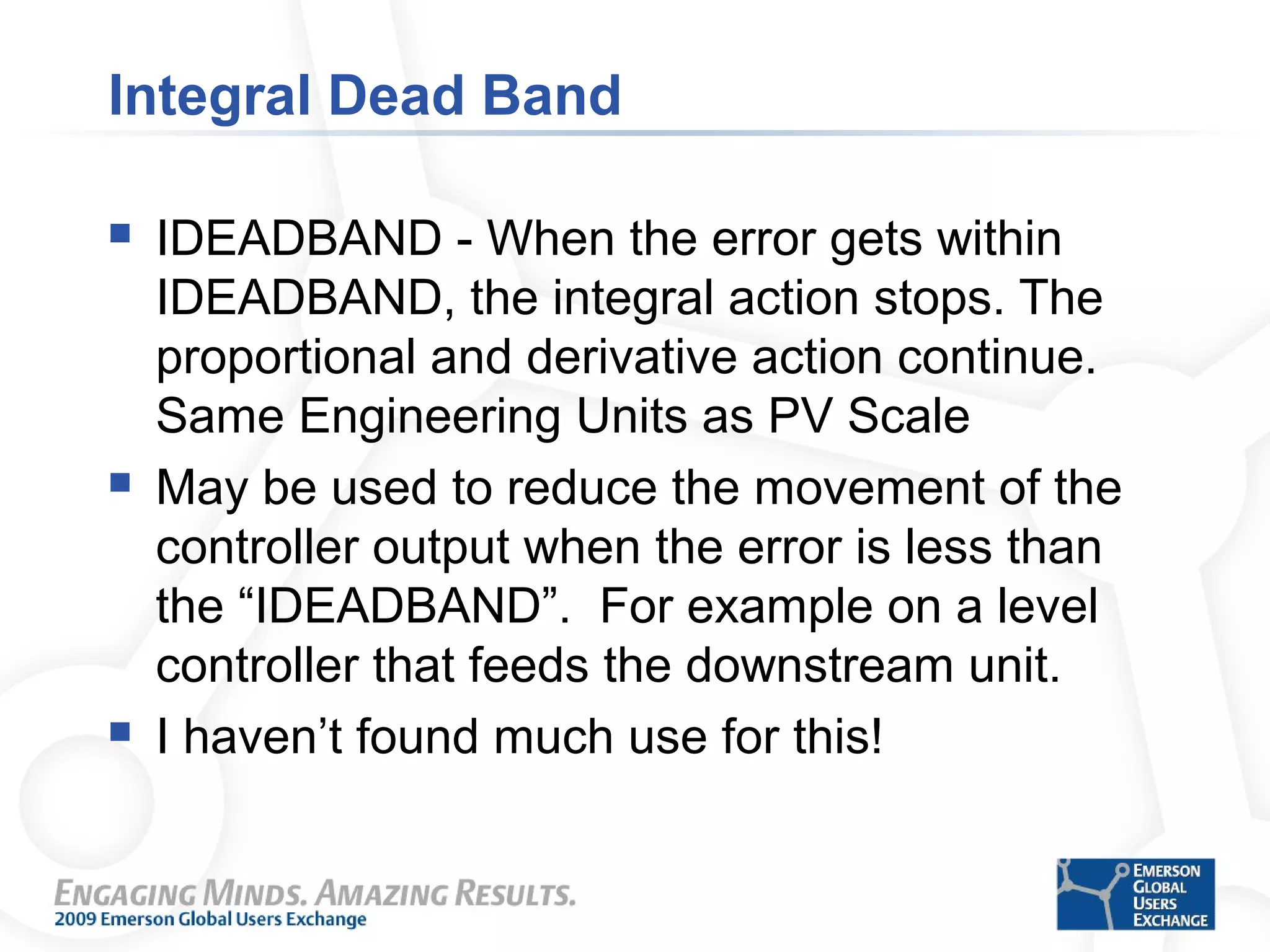Integral Dead Band
 IDEADBAND - When the error gets within
IDEADBAND, the integral action stops. The
proportional and derivative action continue.
Same Engineering Units as PV Scale
 May be used to reduce the movement of the
controller output when the error is less than
the “IDEADBAND”. For example on a level
controller that feeds the downstream unit.
 I haven’t found much use for this!
 