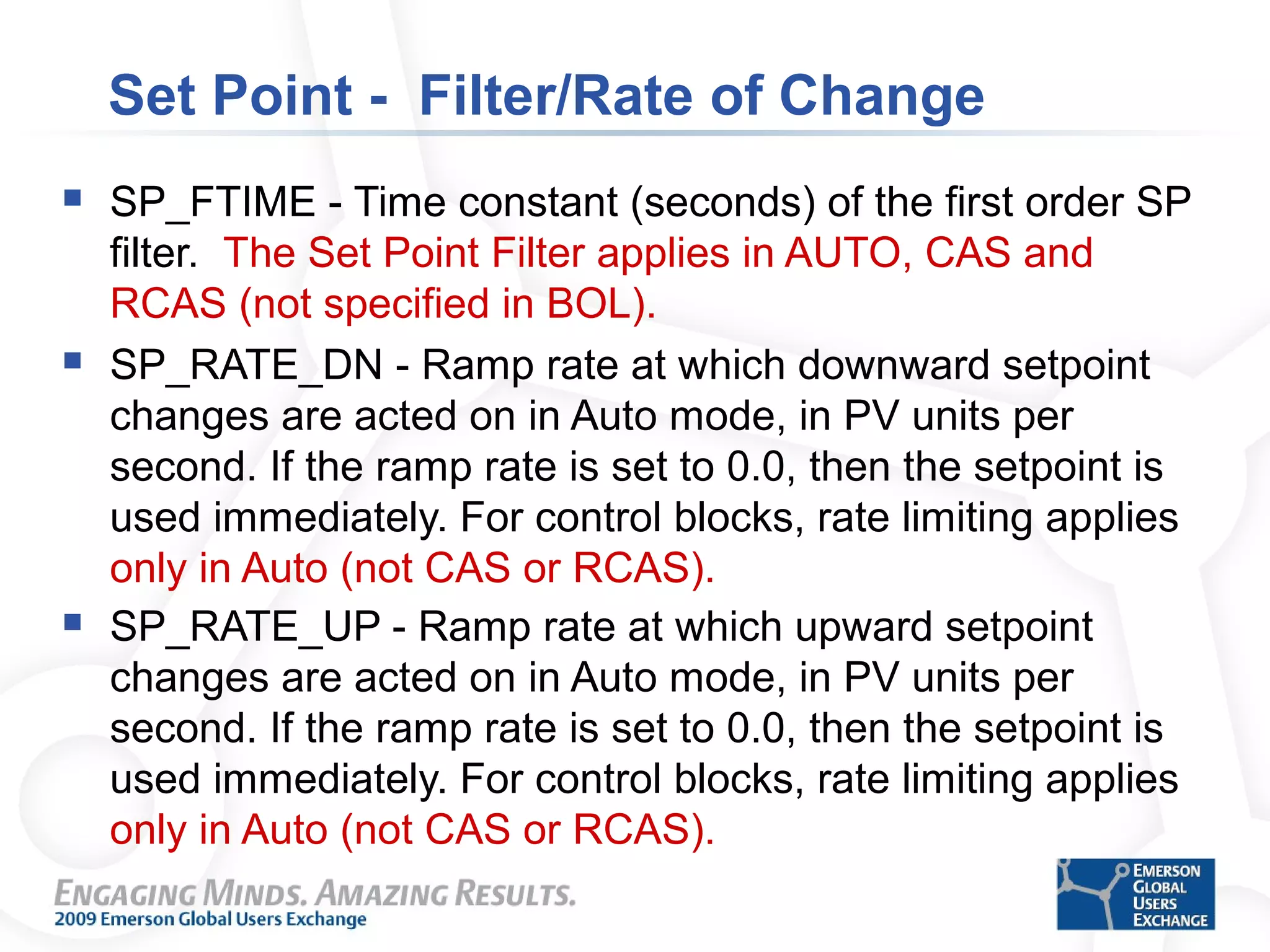 Set Point - Filter/Rate of Change
 SP_FTIME - Time constant (seconds) of the first order SP
filter. The Set Point Filter applies in AUTO, CAS and
RCAS (not specified in BOL).
 SP_RATE_DN - Ramp rate at which downward setpoint
changes are acted on in Auto mode, in PV units per
second. If the ramp rate is set to 0.0, then the setpoint is
used immediately. For control blocks, rate limiting applies
only in Auto (not CAS or RCAS).
 SP_RATE_UP - Ramp rate at which upward setpoint
changes are acted on in Auto mode, in PV units per
second. If the ramp rate is set to 0.0, then the setpoint is
used immediately. For control blocks, rate limiting applies
only in Auto (not CAS or RCAS).
 