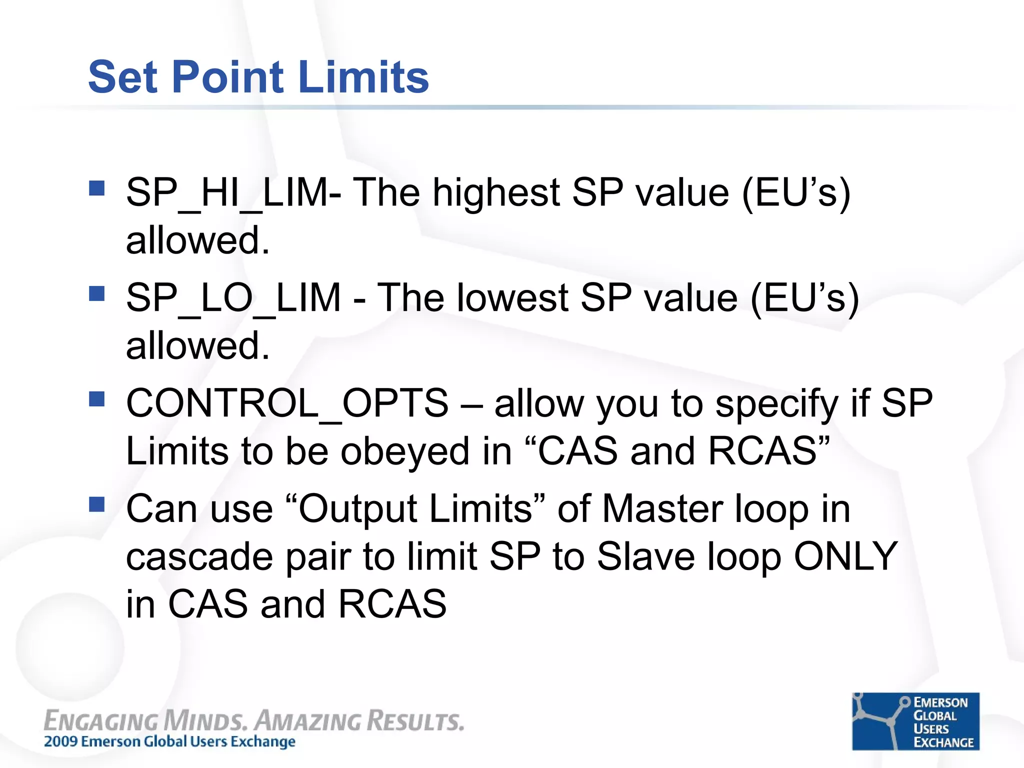 Set Point Limits
 SP_HI_LIM- The highest SP value (EU’s)
allowed.
 SP_LO_LIM - The lowest SP value (EU’s)
allowed.
 CONTROL_OPTS – allow you to specify if SP
Limits to be obeyed in “CAS and RCAS”
 Can use “Output Limits” of Master loop in
cascade pair to limit SP to Slave loop ONLY
in CAS and RCAS
 