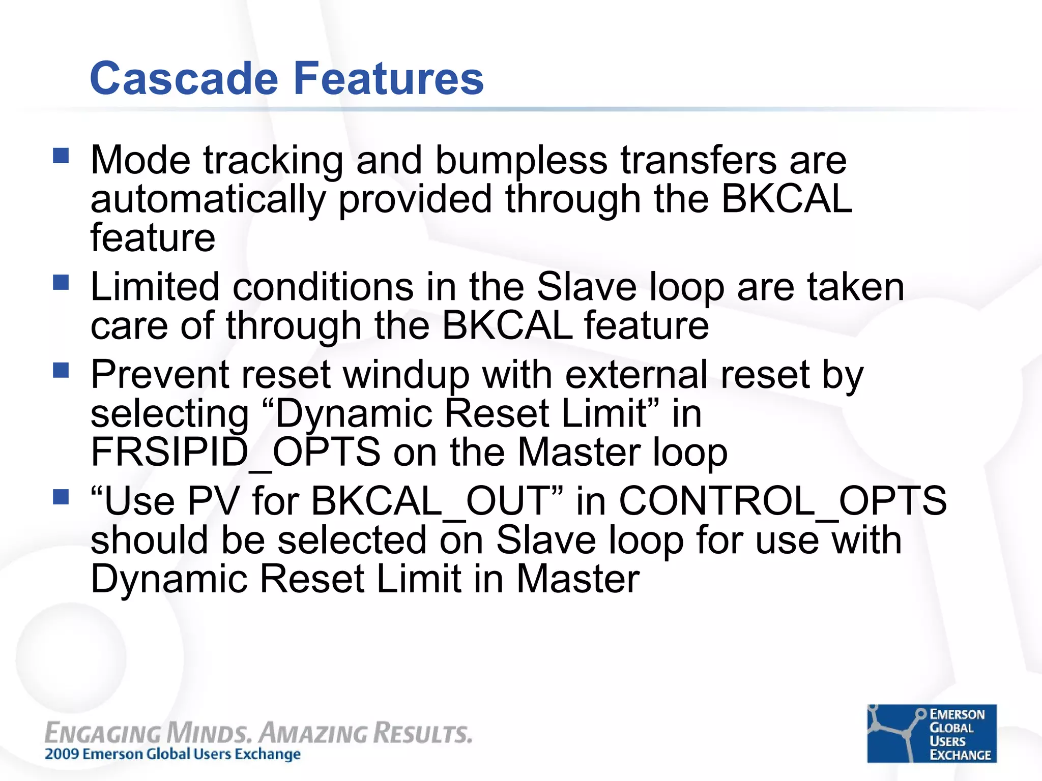 Cascade Features
 Mode tracking and bumpless transfers are
automatically provided through the BKCAL
feature
 Limited conditions in the Slave loop are taken
care of through the BKCAL feature
 Prevent reset windup with external reset by
selecting “Dynamic Reset Limit” in
FRSIPID_OPTS on the Master loop
 “Use PV for BKCAL_OUT” in CONTROL_OPTS
should be selected on Slave loop for use with
Dynamic Reset Limit in Master
 