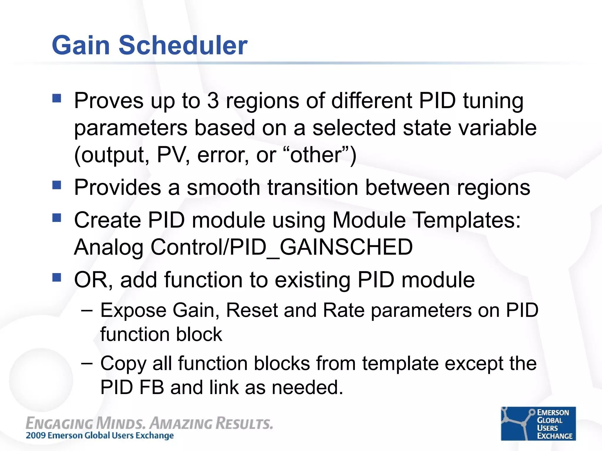 Gain Scheduler
 Proves up to 3 regions of different PID tuning
parameters based on a selected state variable
(output, PV, error, or “other”)
 Provides a smooth transition between regions
 Create PID module using Module Templates:
Analog Control/PID_GAINSCHED
 OR, add function to existing PID module
– Expose Gain, Reset and Rate parameters on PID
function block
– Copy all function blocks from template except the
PID FB and link as needed.
 