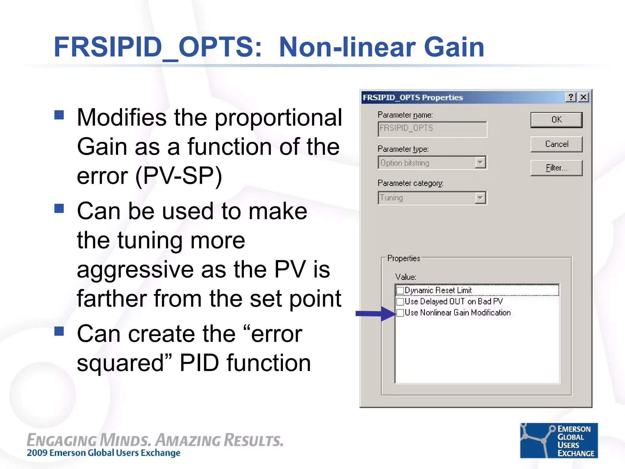 FRSIPID_OPTS: Non-linear Gain
 Modifies the proportional
Gain as a function of the
error (PV-SP)
 Can be used to make
the tuning more
aggressive as the PV is
farther from the set point
 Can create the “error
squared” PID function
 