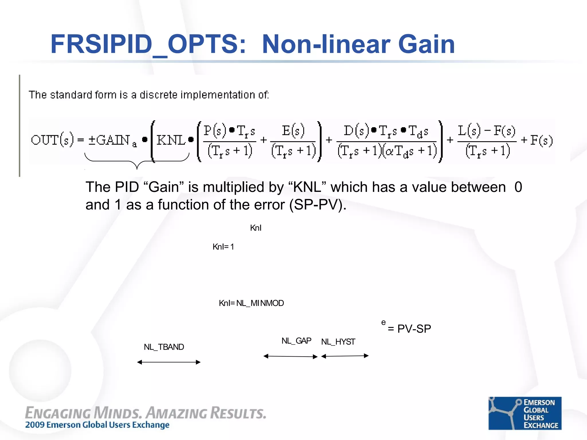 FRSIPID_OPTS: Non-linear Gain
The PID “Gain” is multiplied by “KNL” which has a value between 0
and 1 as a function of the error (SP-PV).
e
NL_GAP NL_HYST
NL_TBAND
Knl=NL_MINMOD
Knl
Knl=1
= PV-SP
 