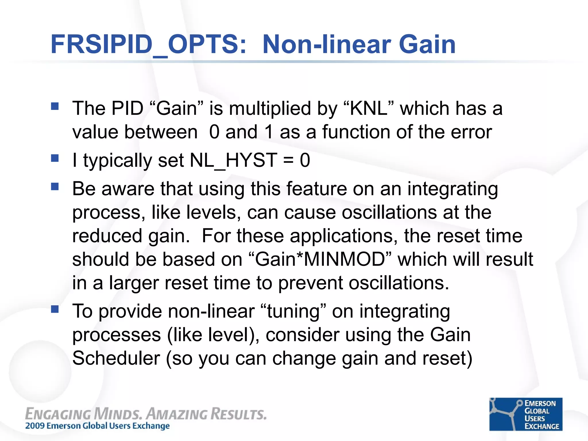 FRSIPID_OPTS: Non-linear Gain
 The PID “Gain” is multiplied by “KNL” which has a
value between 0 and 1 as a function of the error
 I typically set NL_HYST = 0
 Be aware that using this feature on an integrating
process, like levels, can cause oscillations at the
reduced gain. For these applications, the reset time
should be based on “Gain*MINMOD” which will result
in a larger reset time to prevent oscillations.
 To provide non-linear “tuning” on integrating
processes (like level), consider using the Gain
Scheduler (so you can change gain and reset)
 