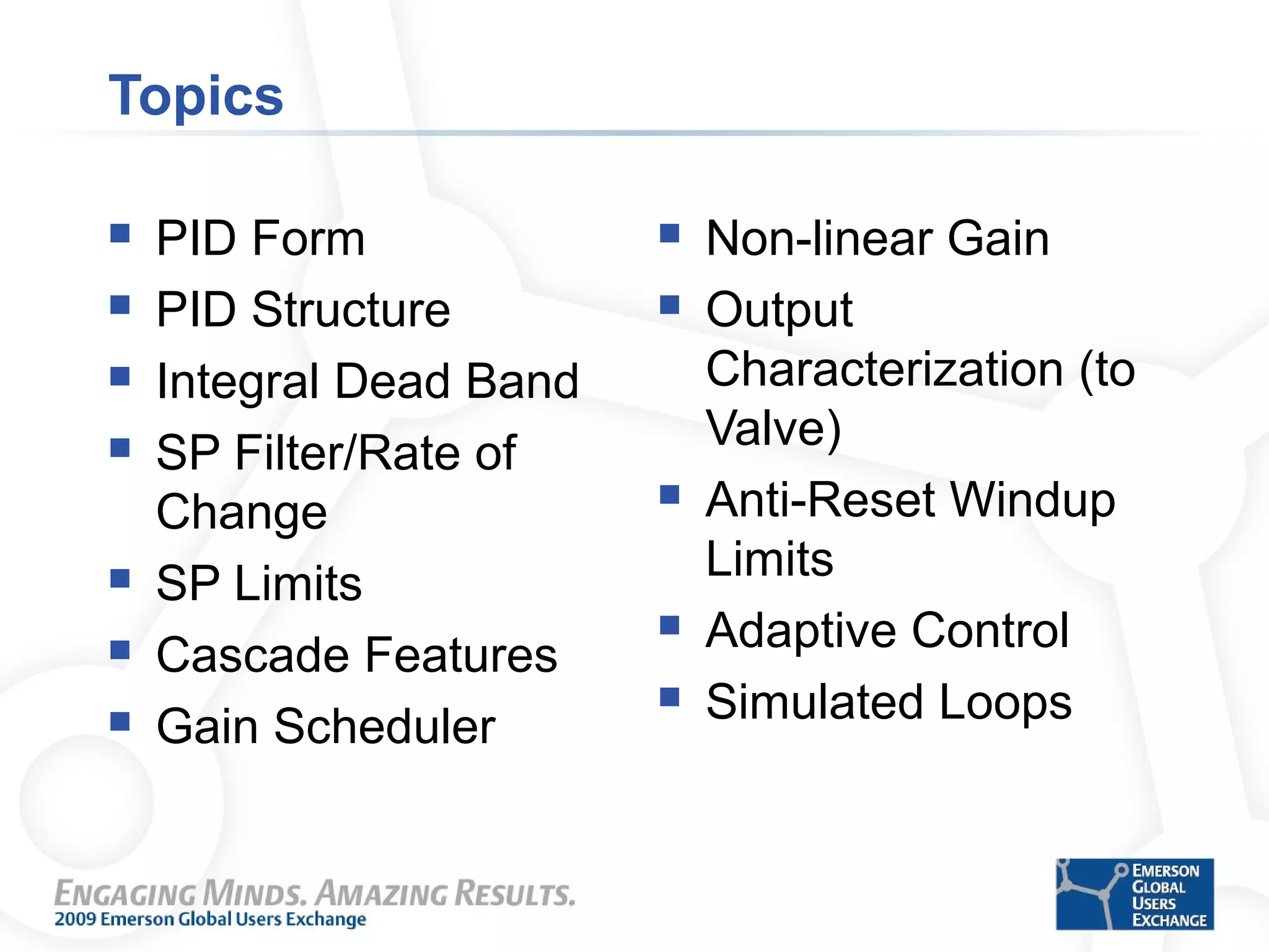 Topics
 PID Form
 PID Structure
 Integral Dead Band
 SP Filter/Rate of
Change
 SP Limits
 Cascade Features
 Gain Scheduler
 Non-linear Gain
 Output
Characterization (to
Valve)
 Anti-Reset Windup
Limits
 Adaptive Control
 Simulated Loops
 