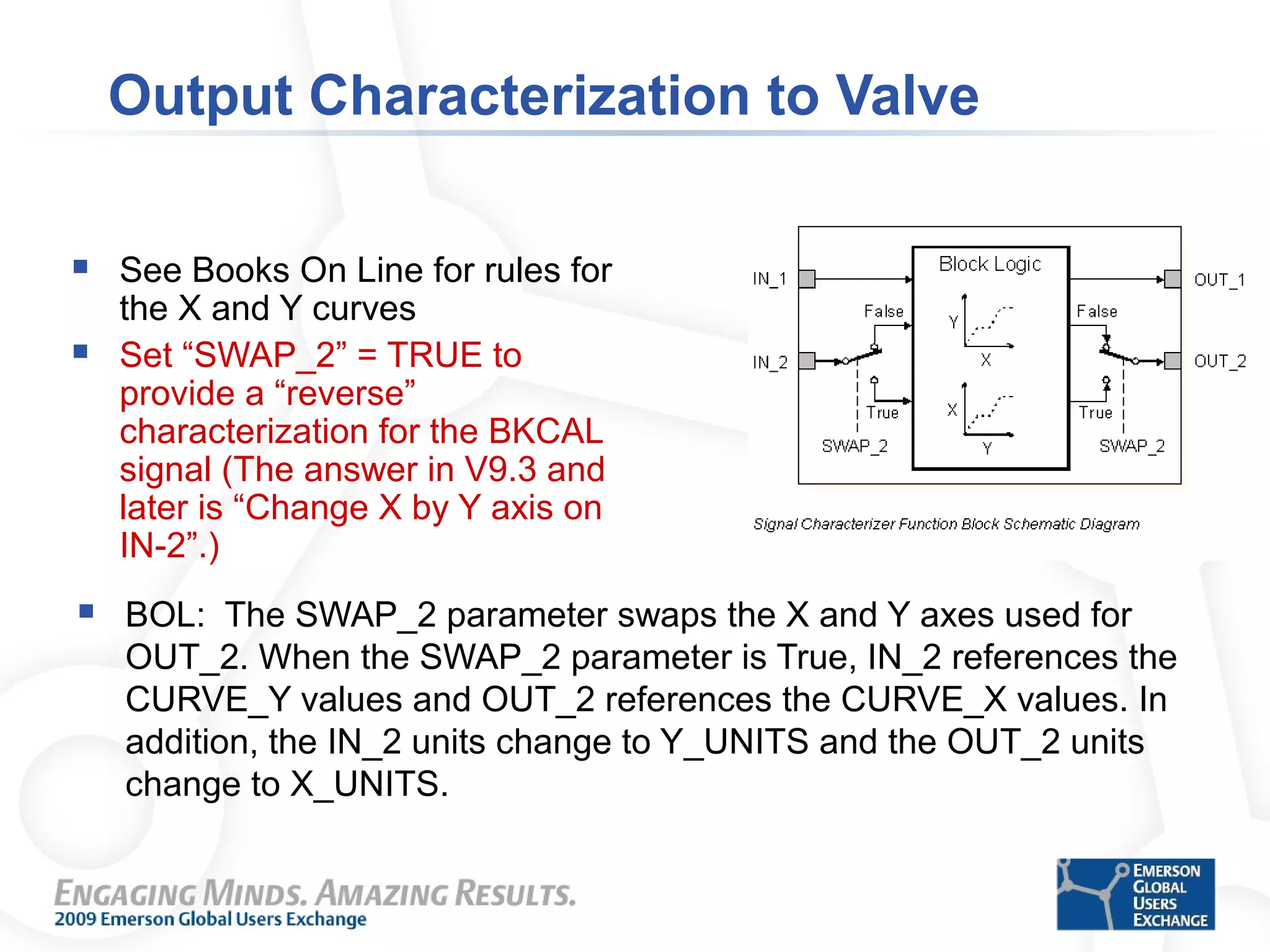 Output Characterization to Valve
 See Books On Line for rules for
the X and Y curves
 Set “SWAP_2” = TRUE to
provide a “reverse”
characterization for the BKCAL
signal (The answer in V9.3 and
later is “Change X by Y axis on
IN-2”.)
 BOL: The SWAP_2 parameter swaps the X and Y axes used for
OUT_2. When the SWAP_2 parameter is True, IN_2 references the
CURVE_Y values and OUT_2 references the CURVE_X values. In
addition, the IN_2 units change to Y_UNITS and the OUT_2 units
change to X_UNITS.
 