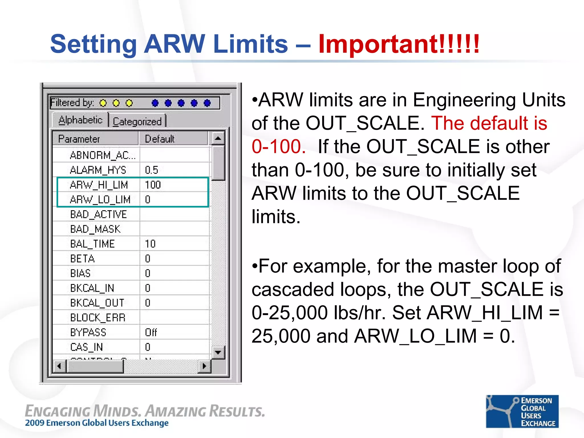 Setting ARW Limits – Important!!!!!
•ARW limits are in Engineering Units
of the OUT_SCALE. The default is
0-100. If the OUT_SCALE is other
than 0-100, be sure to initially set
ARW limits to the OUT_SCALE
limits.
•For example, for the master loop of
cascaded loops, the OUT_SCALE is
0-25,000 lbs/hr. Set ARW_HI_LIM =
25,000 and ARW_LO_LIM = 0.
 