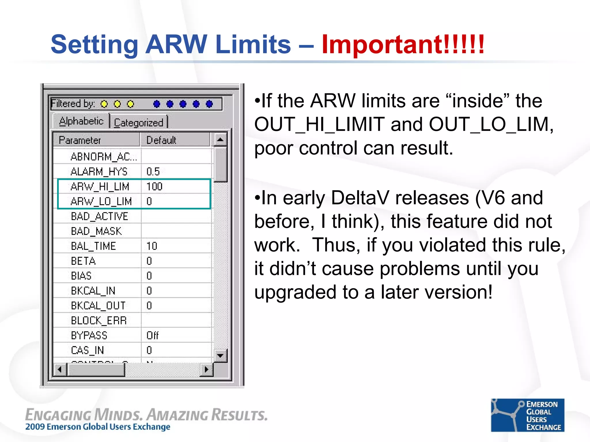 Setting ARW Limits – Important!!!!!
•If the ARW limits are “inside” the
OUT_HI_LIMIT and OUT_LO_LIM,
poor control can result.
•In early DeltaV releases (V6 and
before, I think), this feature did not
work. Thus, if you violated this rule,
it didn’t cause problems until you
upgraded to a later version!
 