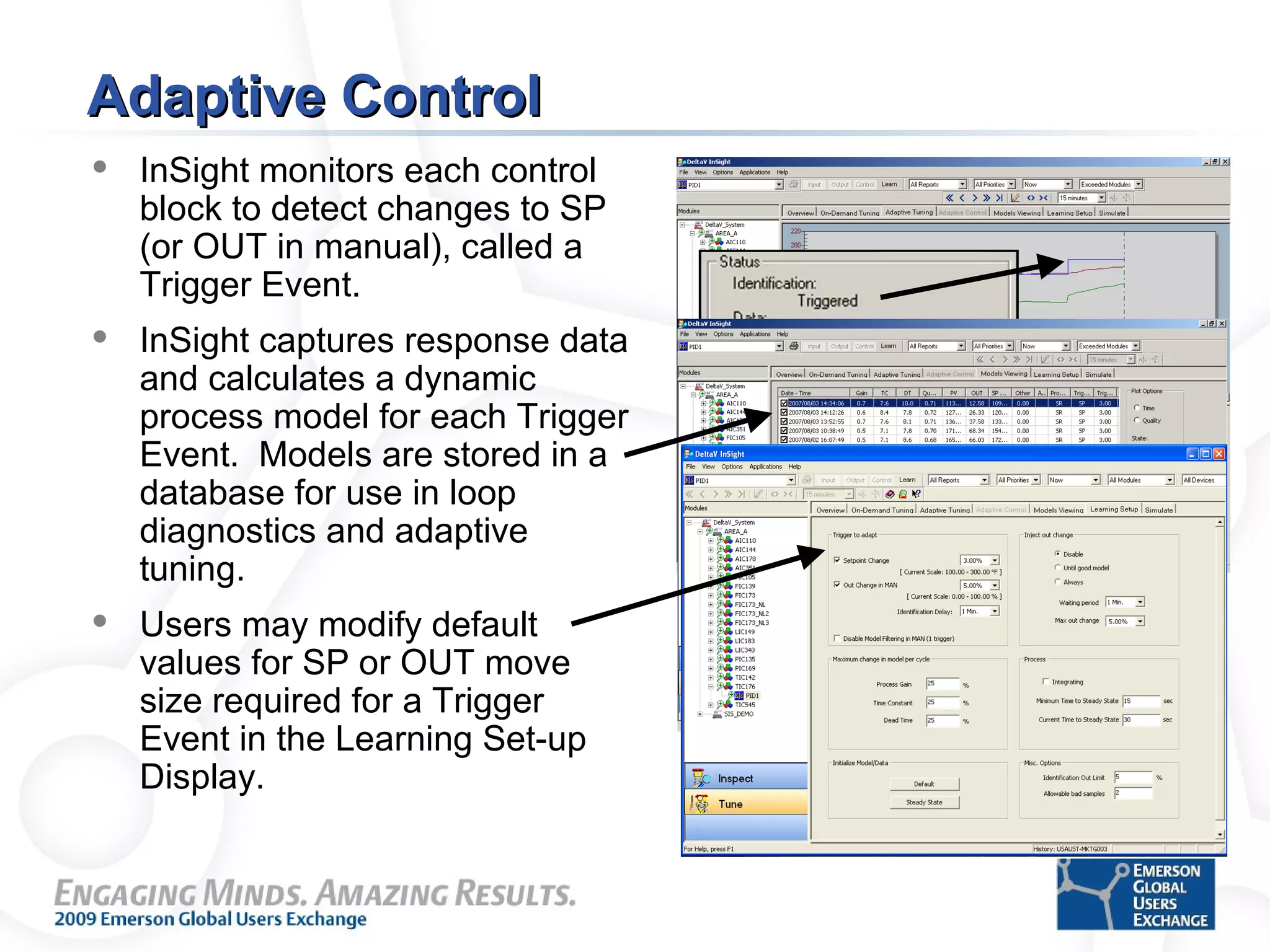 Adaptive ControlAdaptive Control
 InSight monitors each control
block to detect changes to SP
(or OUT in manual), called a
Trigger Event.
 InSight captures response data
and calculates a dynamic
process model for each Trigger
Event. Models are stored in a
database for use in loop
diagnostics and adaptive
tuning.
 Users may modify default
values for SP or OUT move
size required for a Trigger
Event in the Learning Set-up
Display.
 