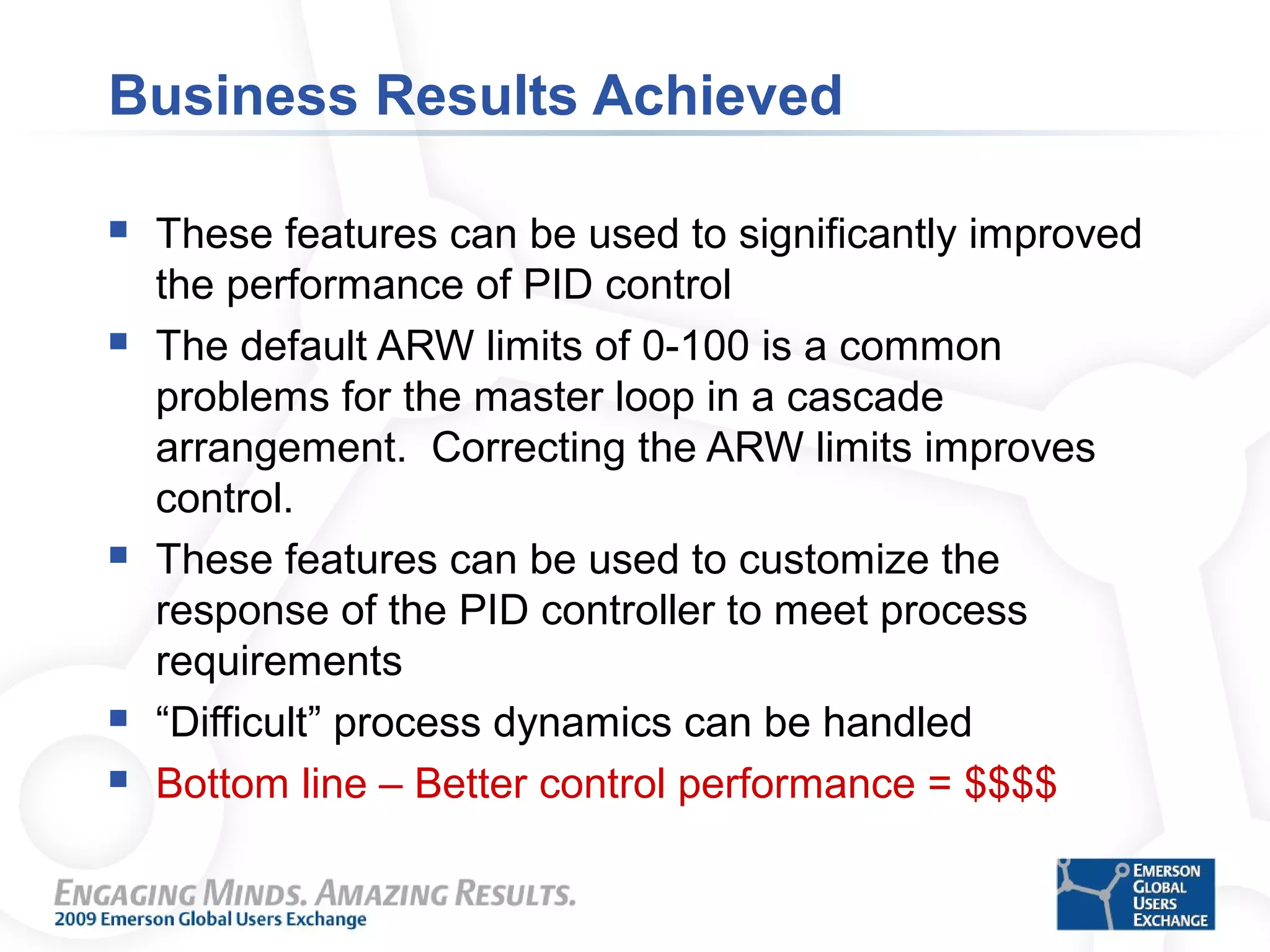 Business Results Achieved
 These features can be used to significantly improved
the performance of PID control
 The default ARW limits of 0-100 is a common
problems for the master loop in a cascade
arrangement. Correcting the ARW limits improves
control.
 These features can be used to customize the
response of the PID controller to meet process
requirements
 “Difficult” process dynamics can be handled
 Bottom line – Better control performance = $$$$
 
